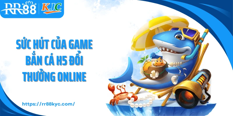 Sức hút của game bắn cá H5 đổi thưởng online